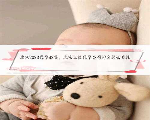 北京2023代孕套餐，北京正规代孕公司排名的必要性
